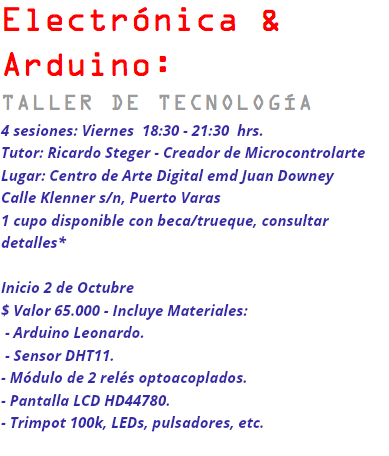 Electrónica & Arduino: TALLER DE TECNOLOGÍA 4 sesiones: Viernes 18:30 - 21:30 hrs. Tutor: Ricardo Steger - Creador de Microcontrolarte Lugar: Centro de Arte Digital emd Juan Downey Calle Klenner s/n, Puerto Varas 1 cupo disponible con beca/trueque, consultar detalles* Inicio 2 de Octubre $ Valor 65.000 - Incluye Materiales: - Arduino Leonardo. - Sensor DHT11. - Módulo de 2 relés optoacoplados. - Pantalla LCD HD44780. - Trimpot 100k, LEDs, pulsadores, etc.